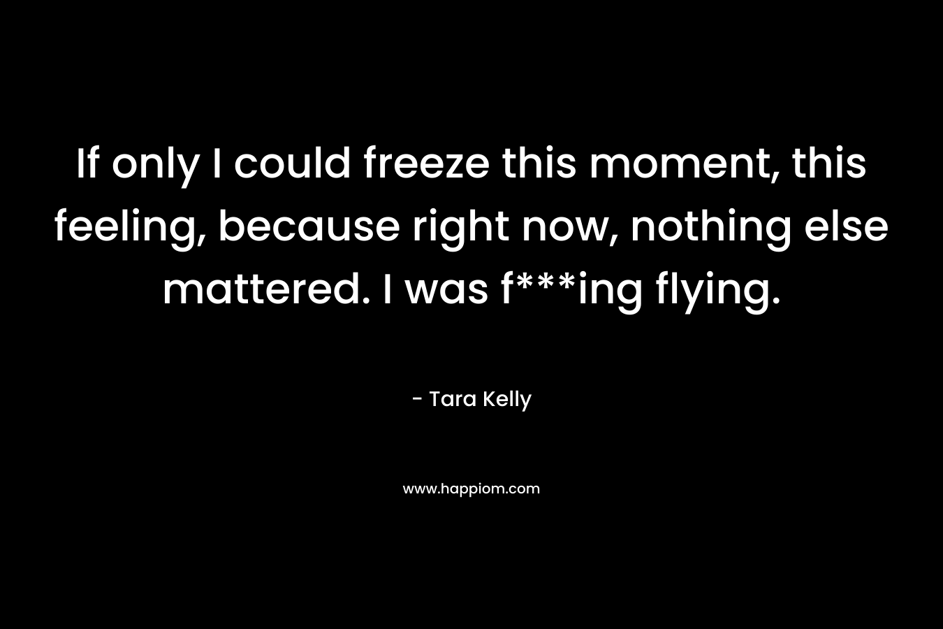 If only I could	freeze this moment, this feeling, because right	now, nothing else mattered. I was f***ing flying. – Tara Kelly