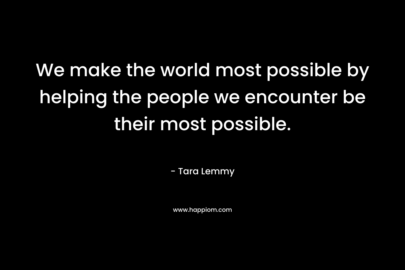We make the world most possible by helping the people we encounter be their most possible. – Tara Lemmy