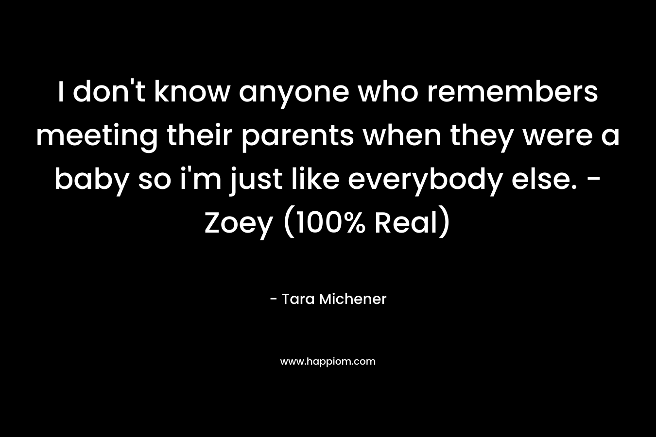 I don’t know anyone who remembers meeting their parents when they were a baby so i’m just like everybody else. -Zoey (100% Real) – Tara Michener