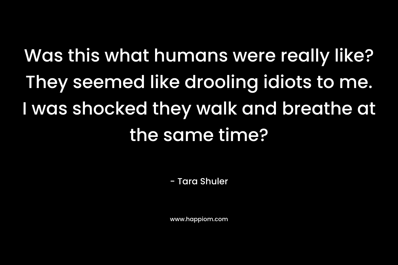Was this what humans were really like? They seemed like drooling idiots to me. I was shocked they walk and breathe at the same time? – Tara Shuler