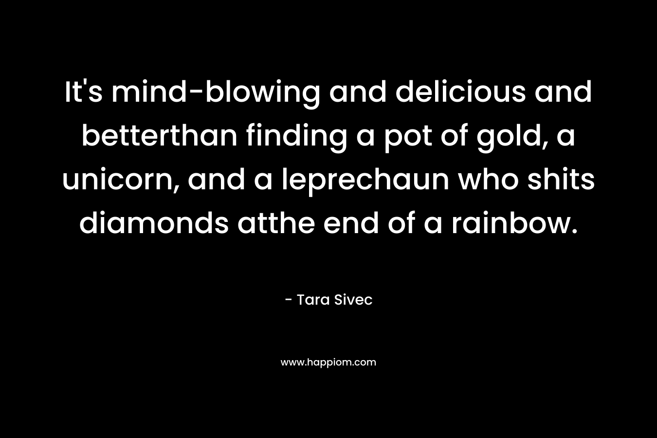It’s mind-blowing and delicious and betterthan finding a pot of gold, a unicorn, and a leprechaun who shits diamonds atthe end of a rainbow. – Tara Sivec