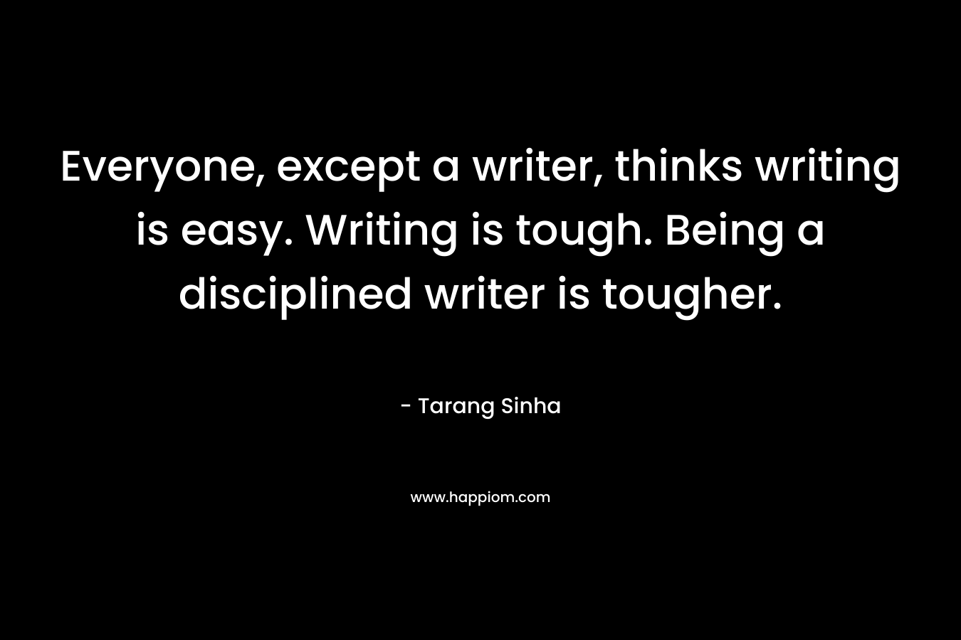 Everyone, except a writer, thinks writing is easy. Writing is tough. Being a disciplined writer is tougher. – Tarang Sinha