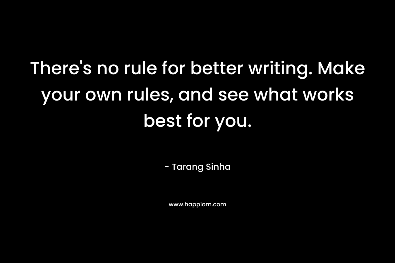 There’s no rule for better writing. Make your own rules, and see what works best for you. – Tarang Sinha