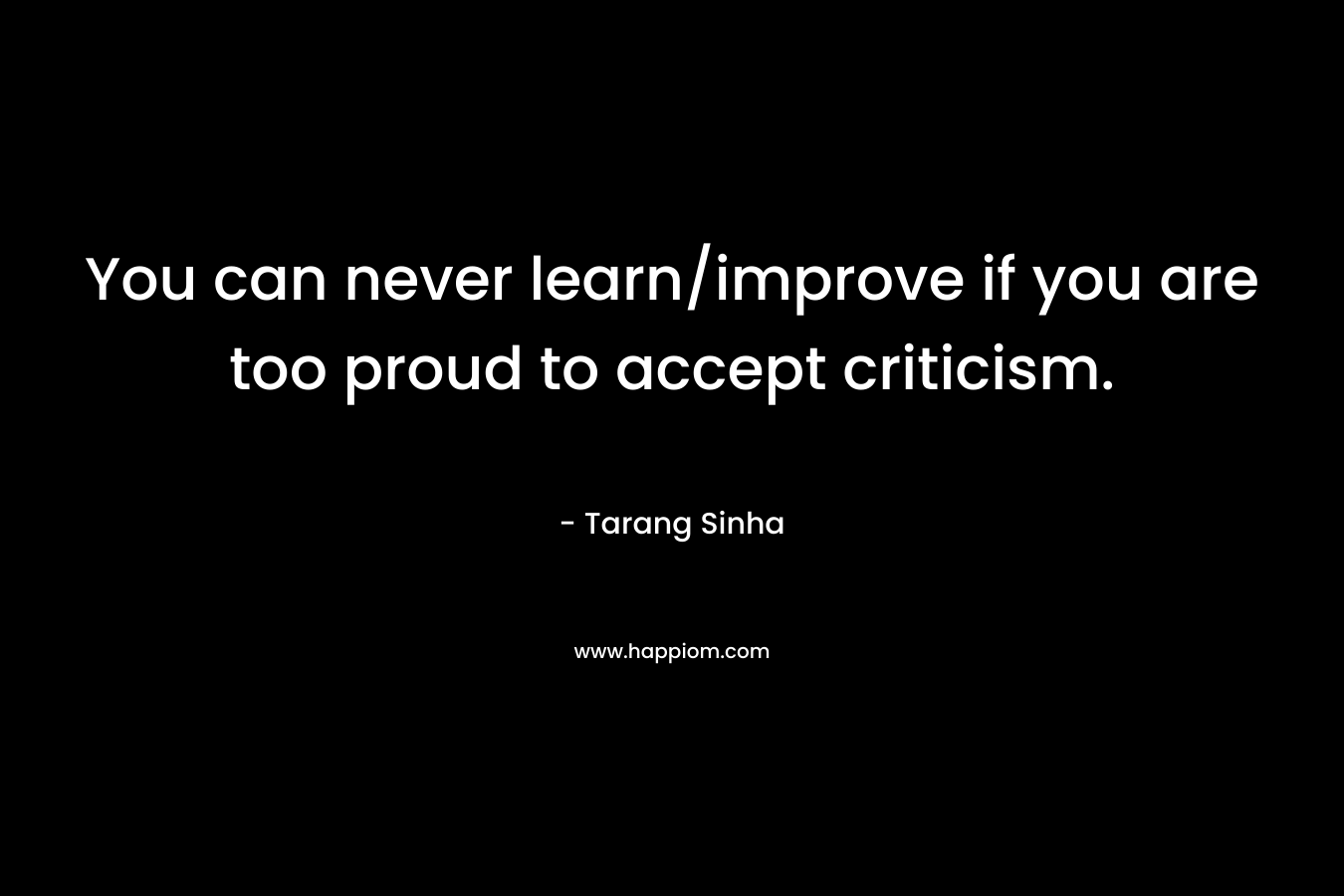 You can never learn/improve if you are too proud to accept criticism.