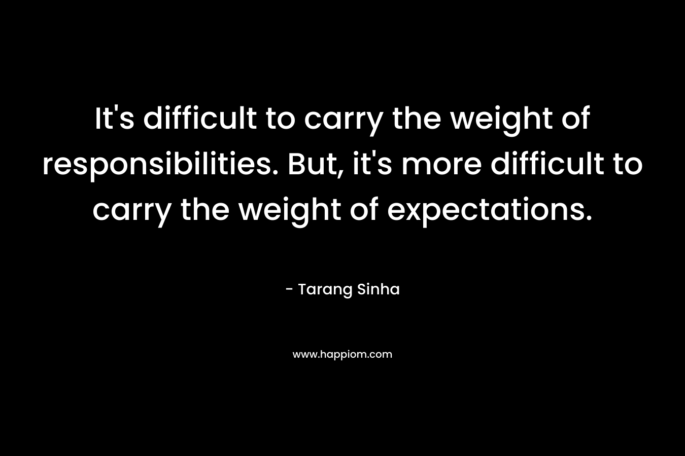 It's difficult to carry the weight of responsibilities. But, it's more difficult to carry the weight of expectations.
