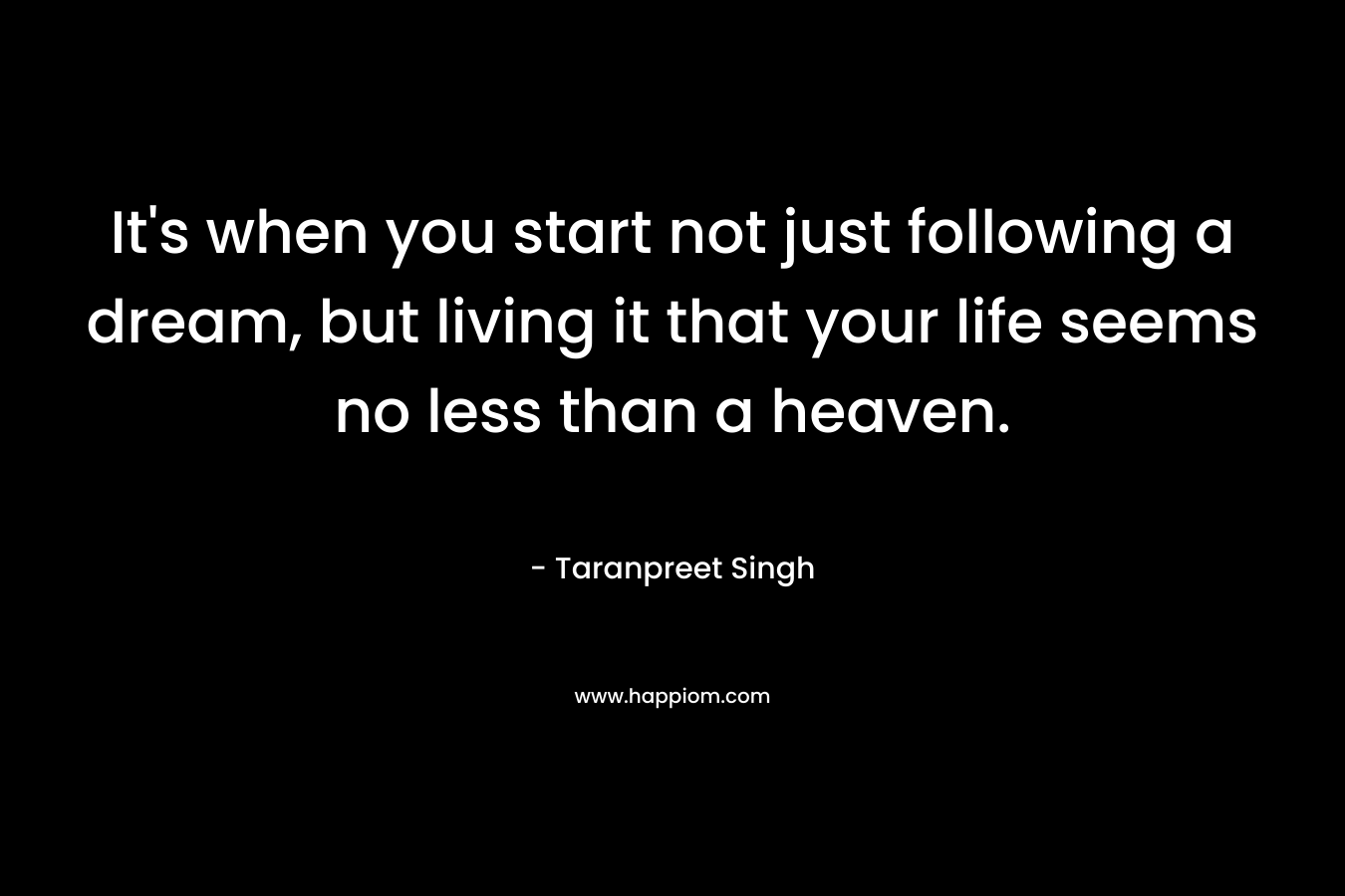 It's when you start not just following a dream, but living it that your life seems no less than a heaven.
