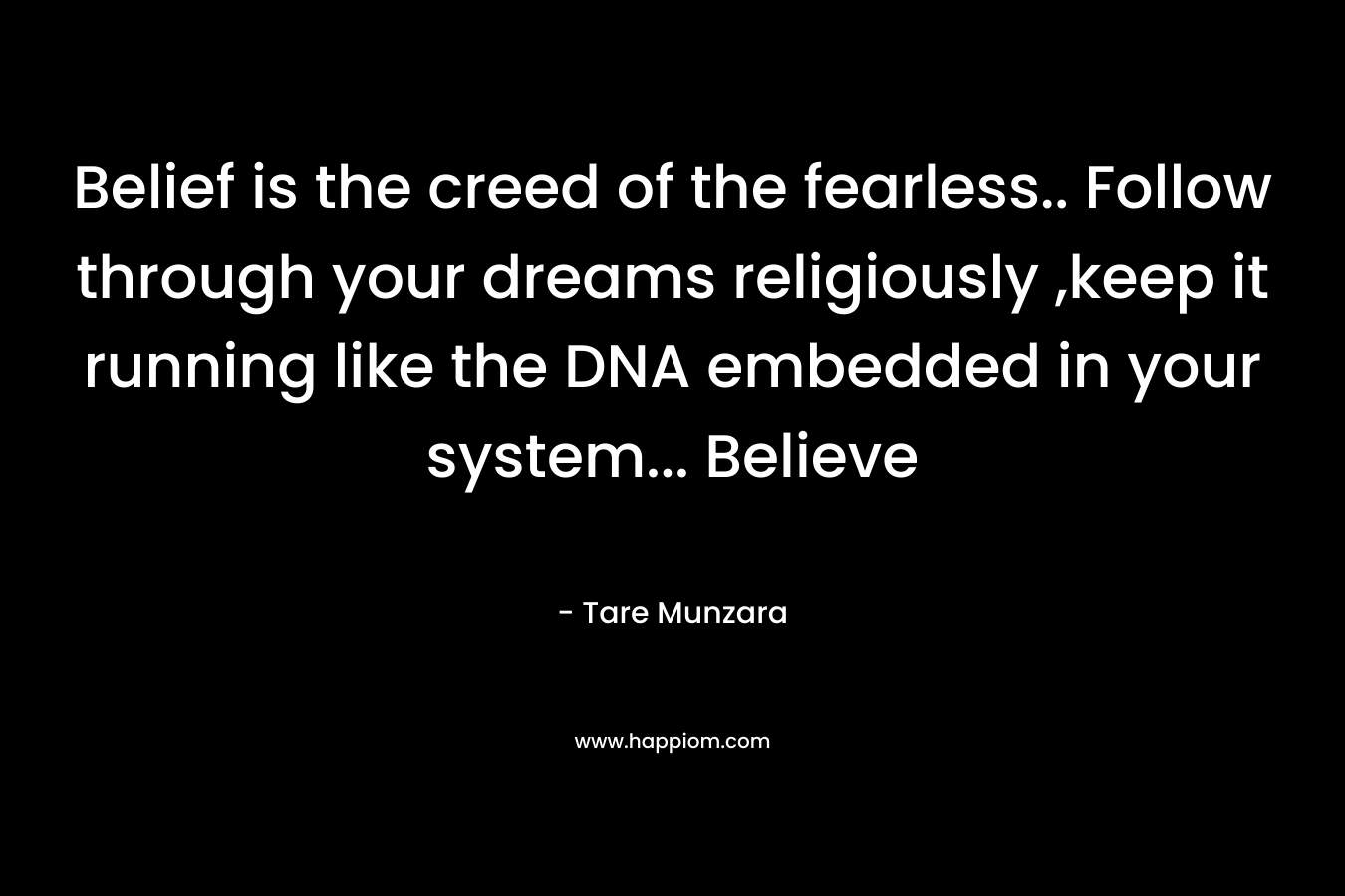 Belief is the creed of the fearless.. Follow through your dreams religiously ,keep it running like the DNA embedded in your system… Believe – Tare Munzara