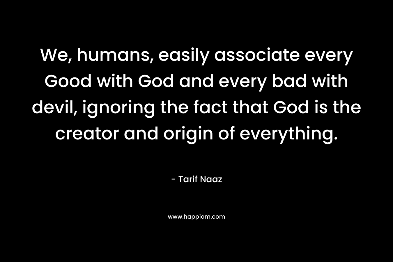 We, humans, easily associate every Good with God and every bad with devil, ignoring the fact that God is the creator and origin of everything. – Tarif Naaz