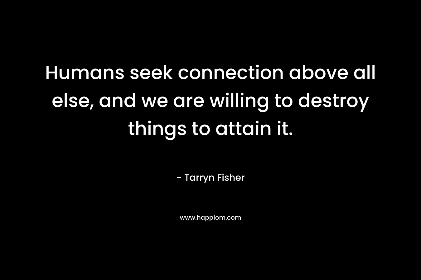 Humans seek connection above all else, and we are willing to destroy things to attain it. – Tarryn Fisher