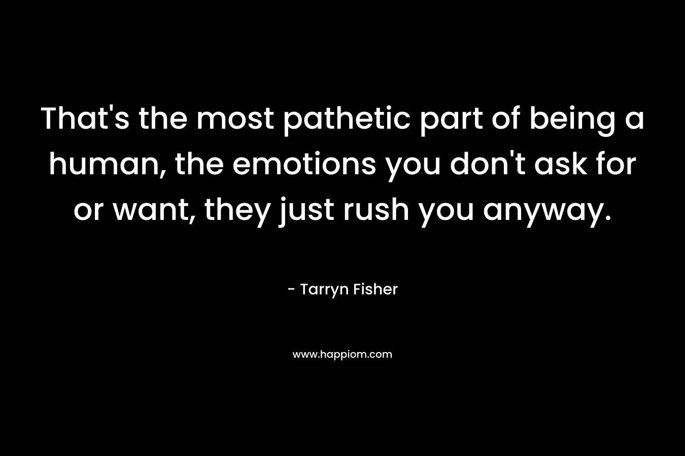 That’s the most pathetic part of being a human, the emotions you don’t ask for or want, they just rush you anyway. – Tarryn Fisher