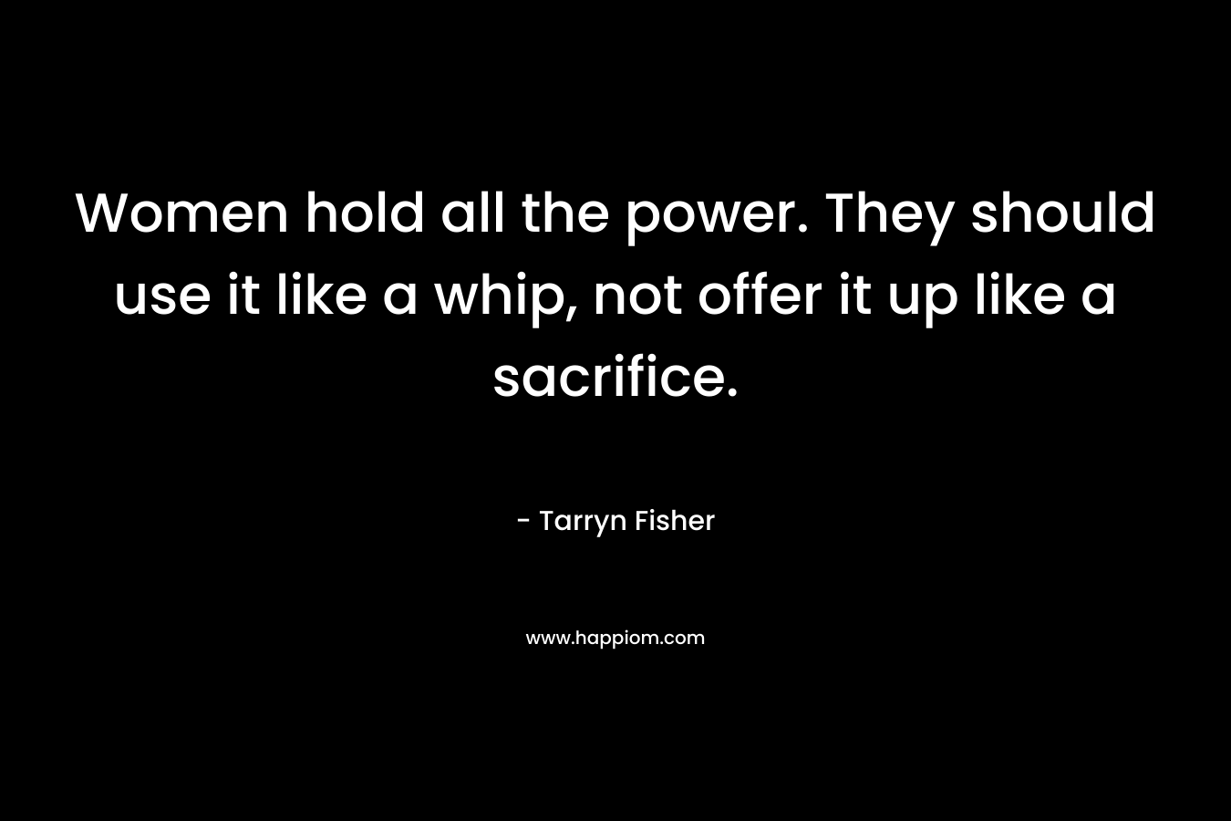 Women hold all the power. They should use it like a whip, not offer it up like a sacrifice. – Tarryn Fisher