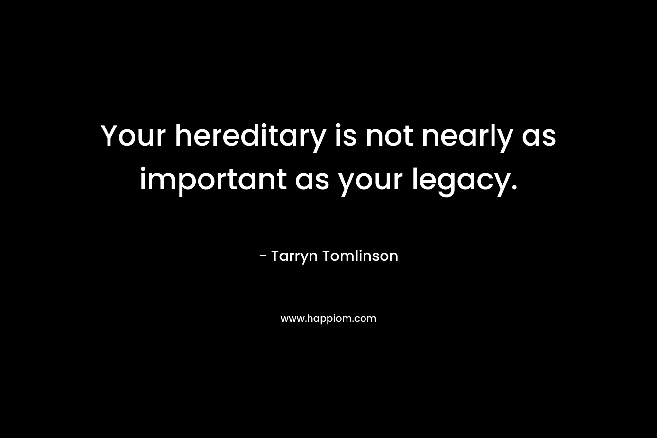 Your hereditary is not nearly as important as your legacy. – Tarryn Tomlinson
