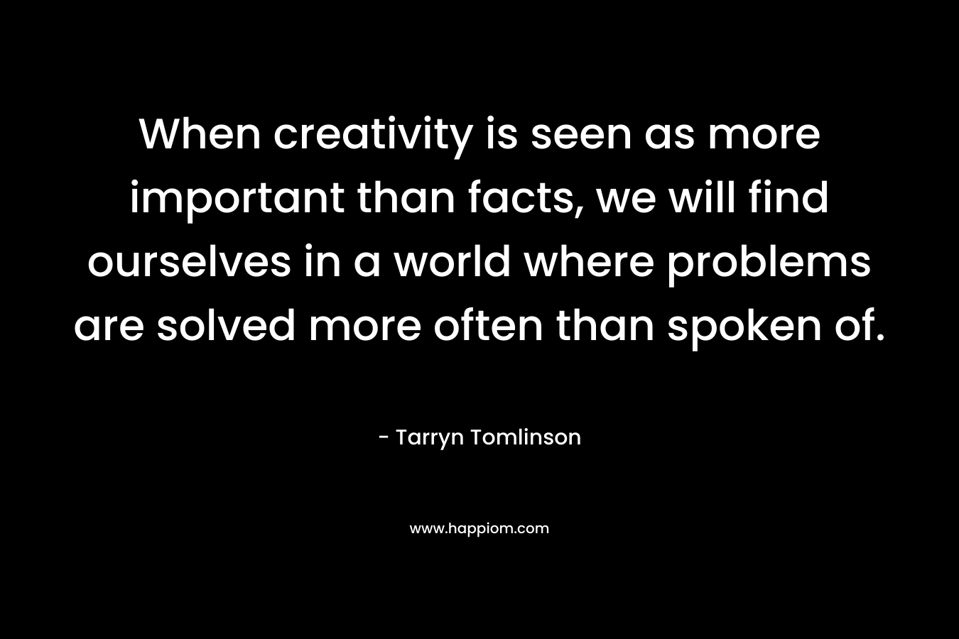 When creativity is seen as more important than facts, we will find ourselves in a world where problems are solved more often than spoken of.