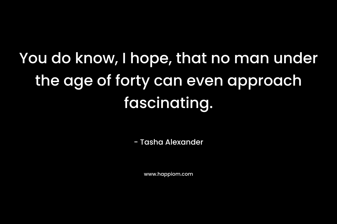 You do know, I hope, that no man under the age of forty can even approach fascinating. – Tasha Alexander