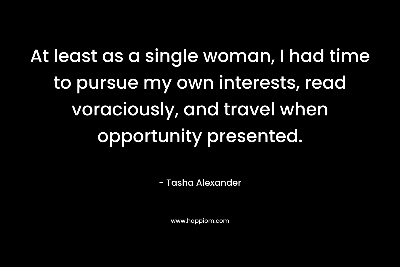 At least as a single woman, I had time to pursue my own interests, read voraciously, and travel when opportunity presented. – Tasha Alexander