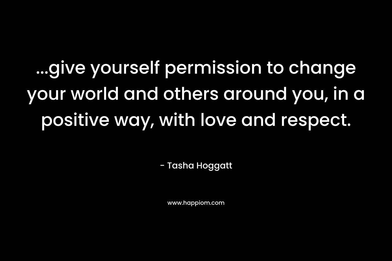 …give yourself permission to change your world and others around you, in a positive way, with love and respect. – Tasha Hoggatt