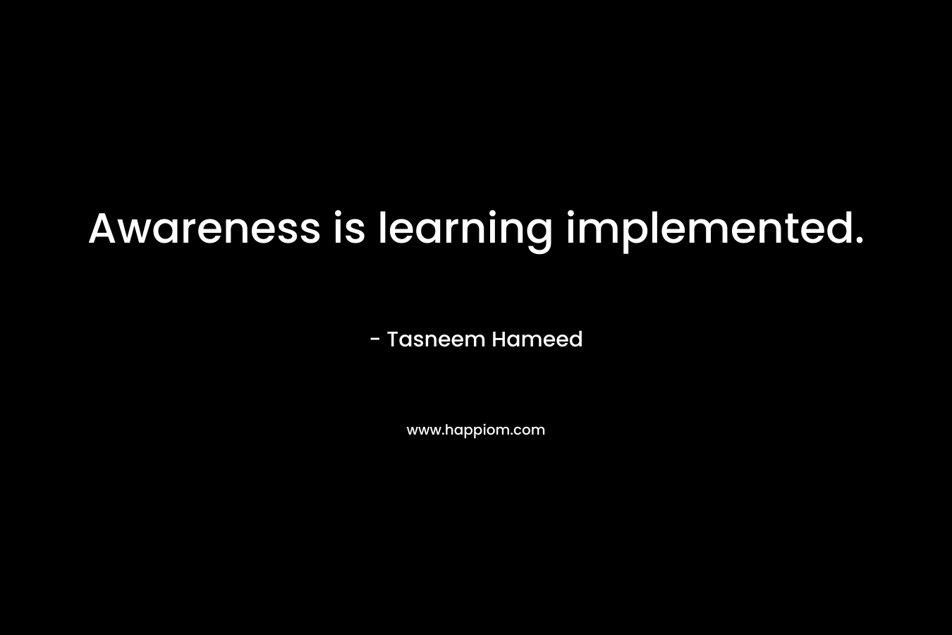 Awareness is learning implemented. – Tasneem Hameed