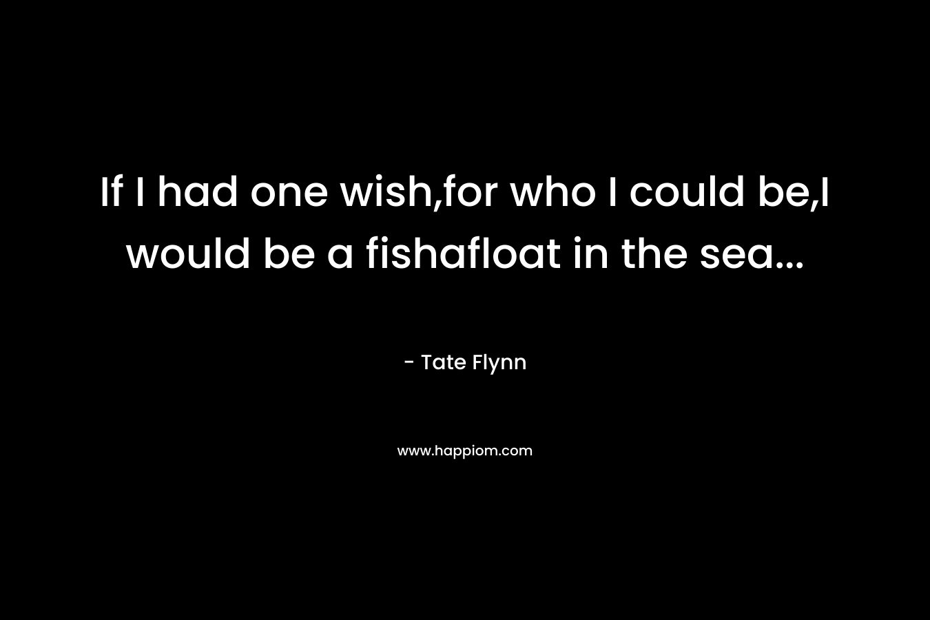 If I had one wish,for who I could be,I would be a fishafloat in the sea… – Tate Flynn