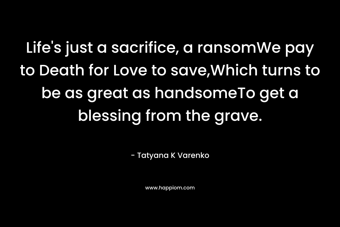 Life's just a sacrifice, a ransomWe pay to Death for Love to save,Which turns to be as great as handsomeTo get a blessing from the grave.