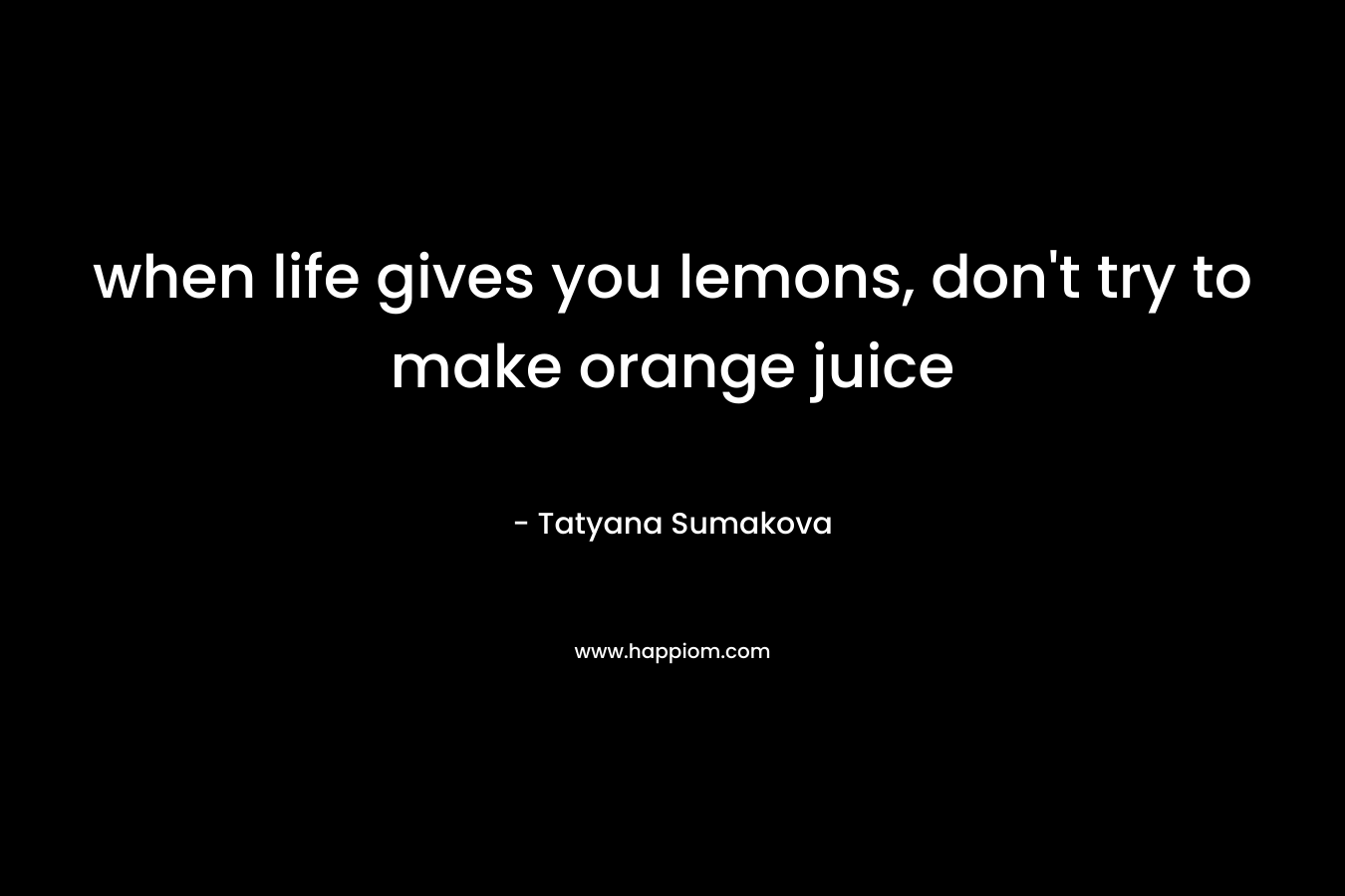 when life gives you lemons, don’t try to make orange juice – Tatyana Sumakova