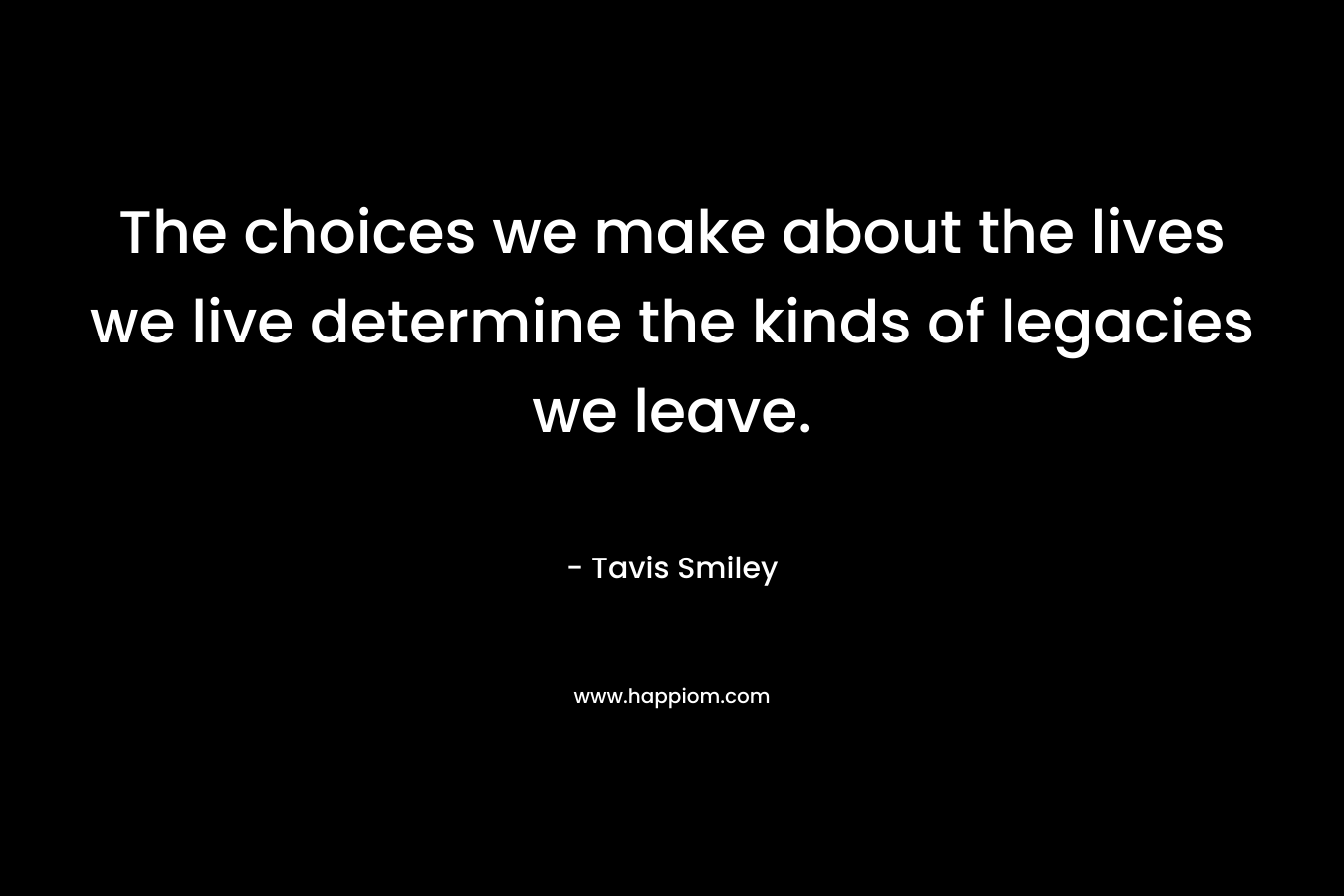 The choices we make about the lives we live determine the kinds of legacies we leave. – Tavis Smiley