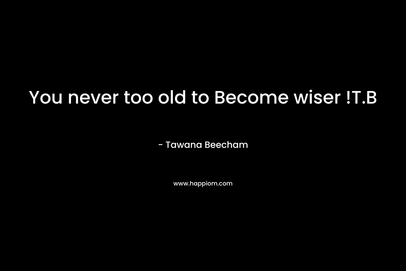 You never too old to Become wiser !T.B – Tawana Beecham