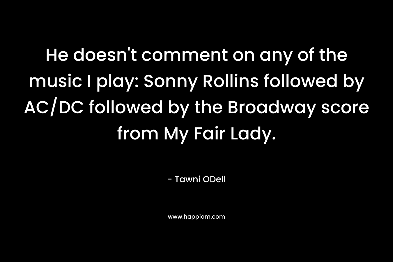He doesn’t comment on any of the music I play: Sonny Rollins followed by AC/DC followed by the Broadway score from My Fair Lady. – Tawni ODell