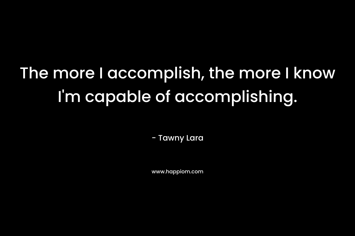 The more I accomplish, the more I know I’m capable of accomplishing. – Tawny Lara