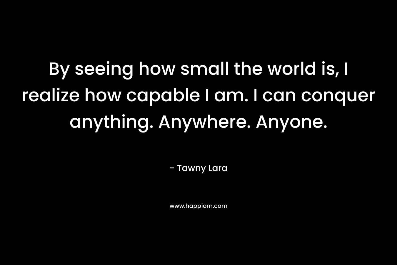 By seeing how small the world is, I realize how capable I am. I can conquer anything. Anywhere. Anyone.