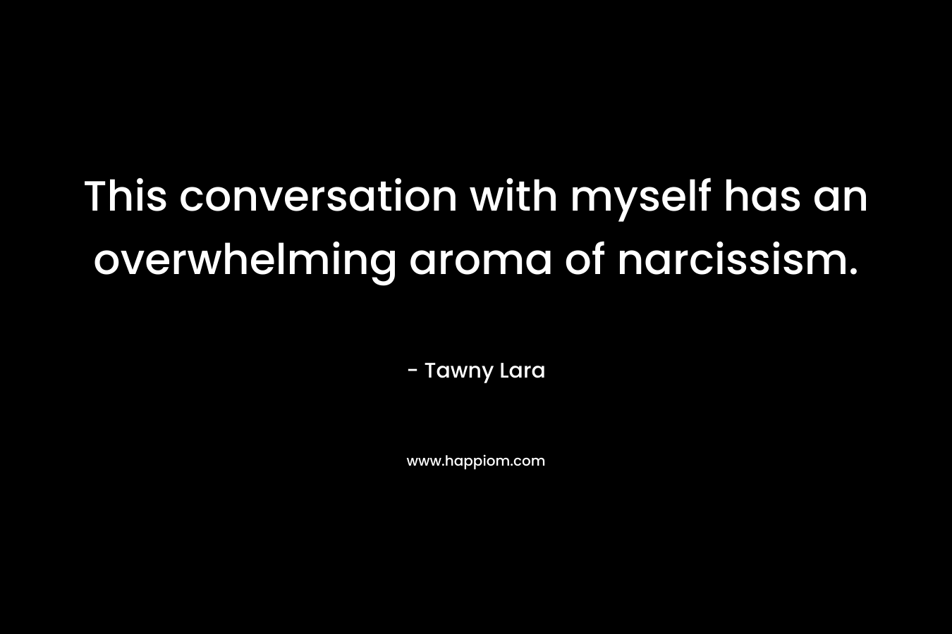 This conversation with myself has an overwhelming aroma of narcissism. – Tawny Lara