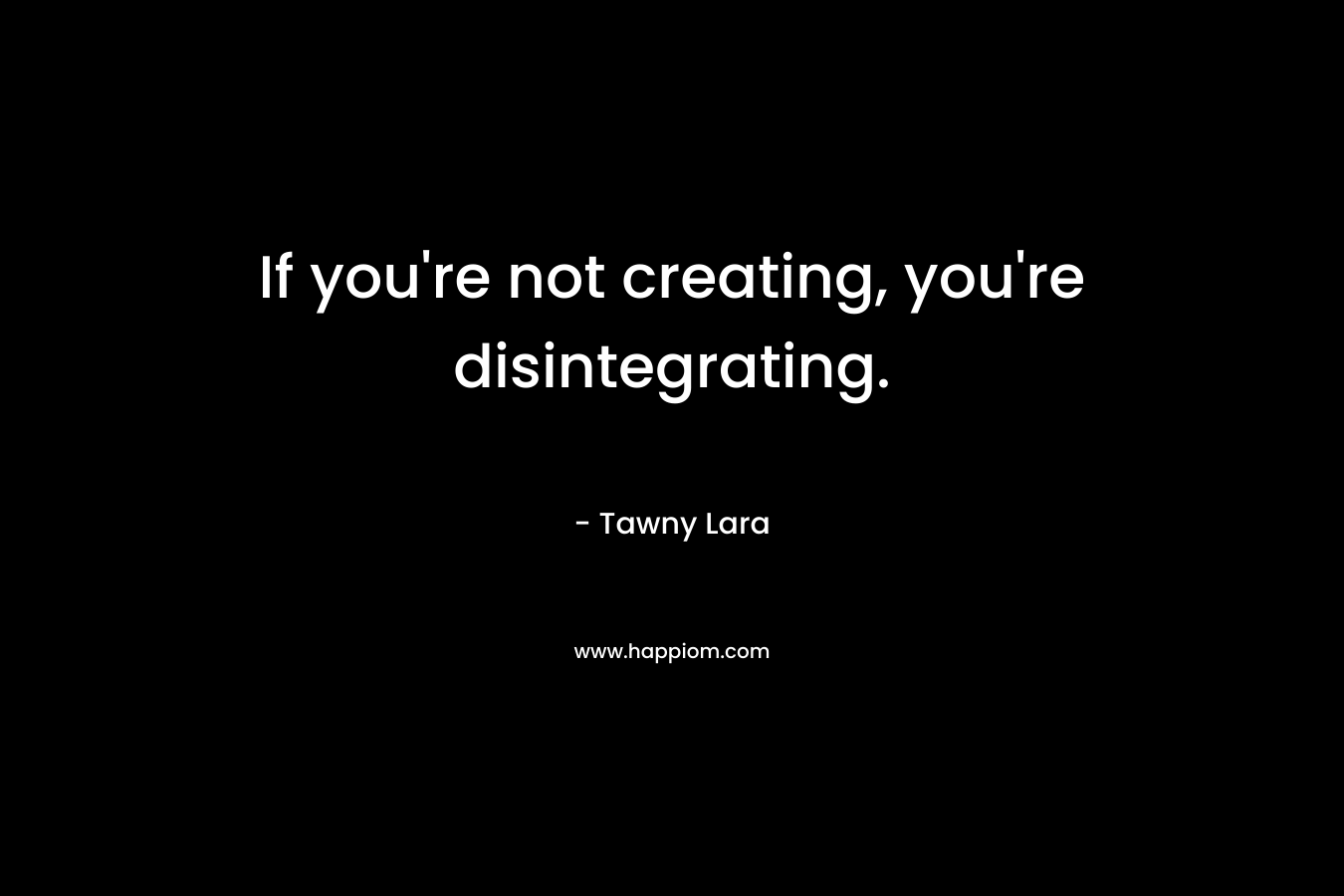 If you’re not creating, you’re disintegrating. – Tawny Lara
