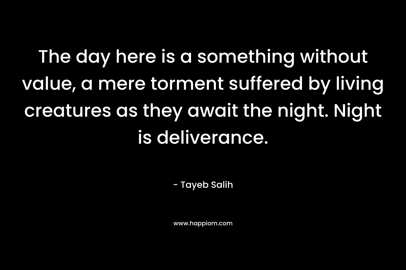 The day here is a something without value, a mere torment suffered by living creatures as they await the night. Night is deliverance. – Tayeb Salih