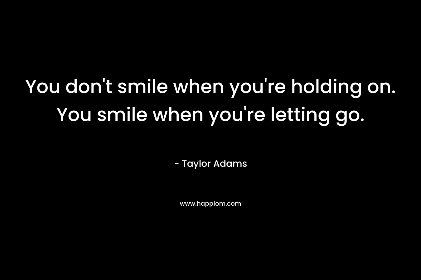 You don’t smile when you’re holding on. You smile when you’re letting go. – Taylor Adams