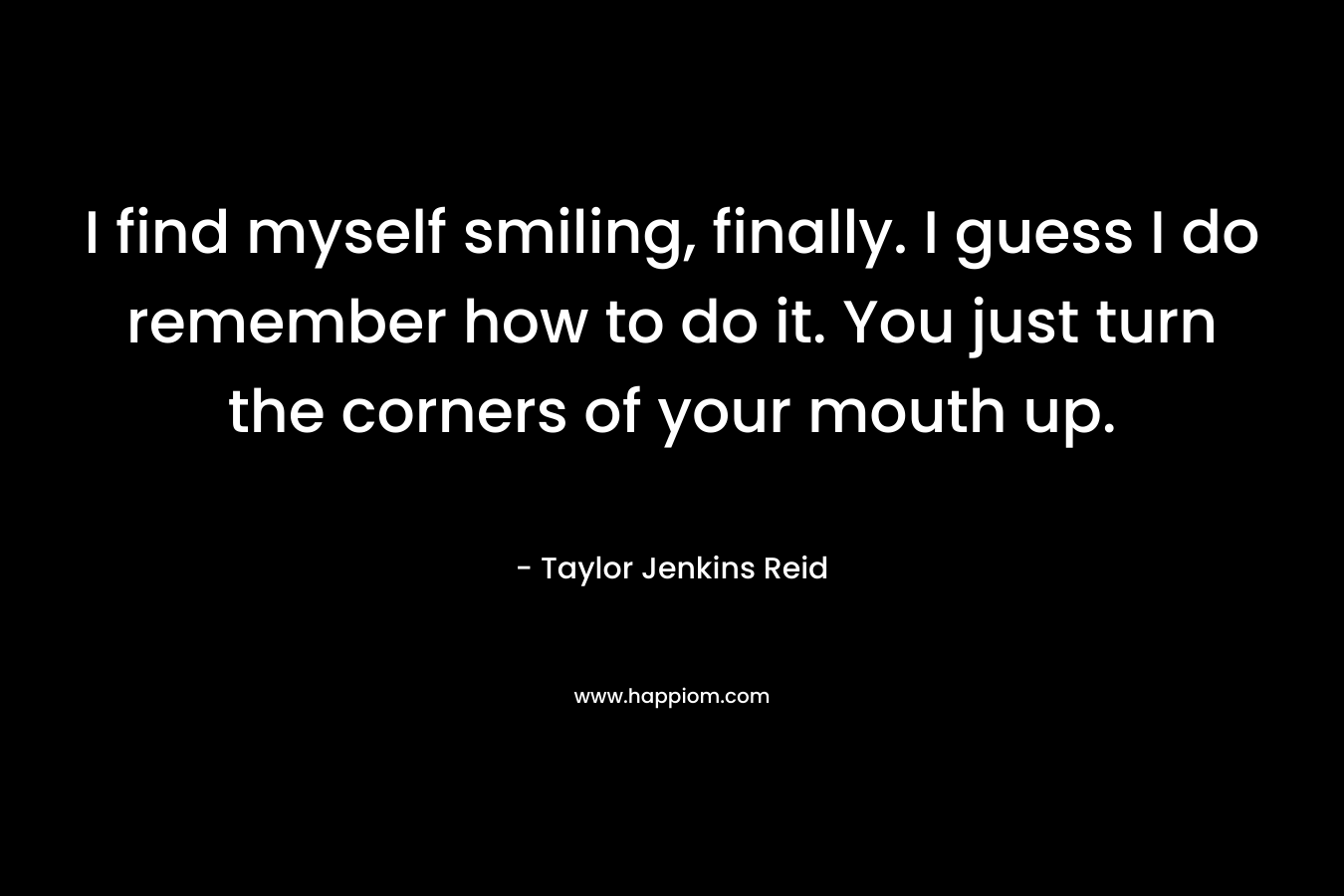 I find myself smiling, finally. I guess I do remember how to do it. You just turn the corners of your mouth up. – Taylor Jenkins Reid
