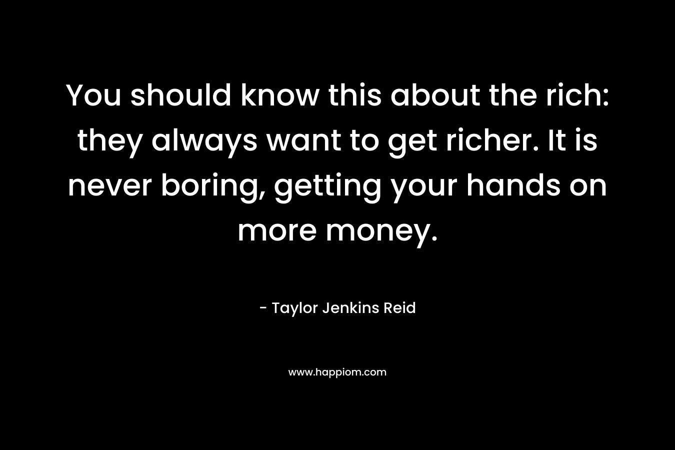 You should know this about the rich: they always want to get richer. It is never boring, getting your hands on more money. – Taylor Jenkins Reid