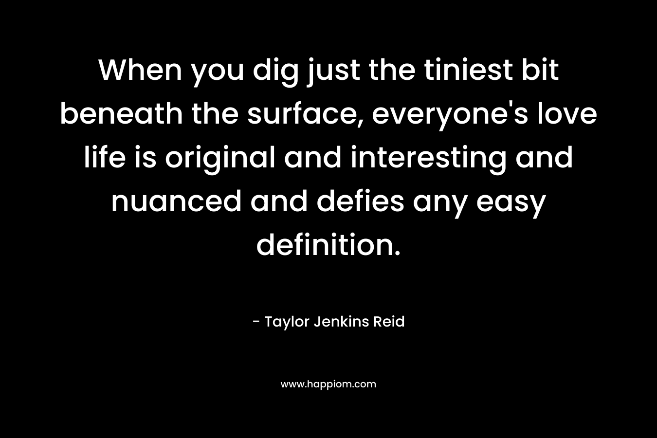 When you dig just the tiniest bit beneath the surface, everyone’s love life is original and interesting and nuanced and defies any easy definition. – Taylor Jenkins Reid