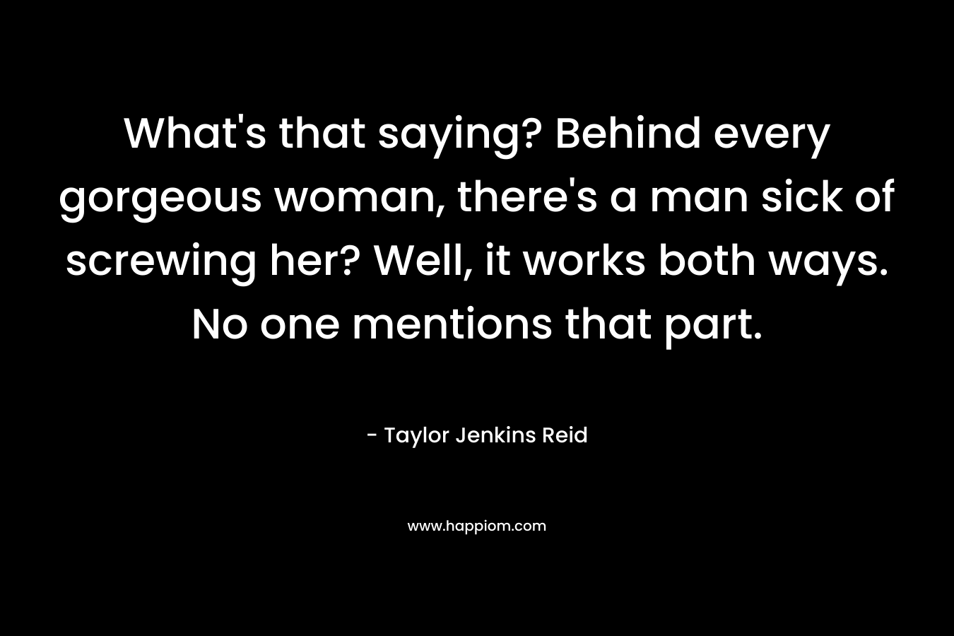What’s that saying? Behind every gorgeous woman, there’s a man sick of screwing her? Well, it works both ways. No one mentions that part. – Taylor Jenkins Reid