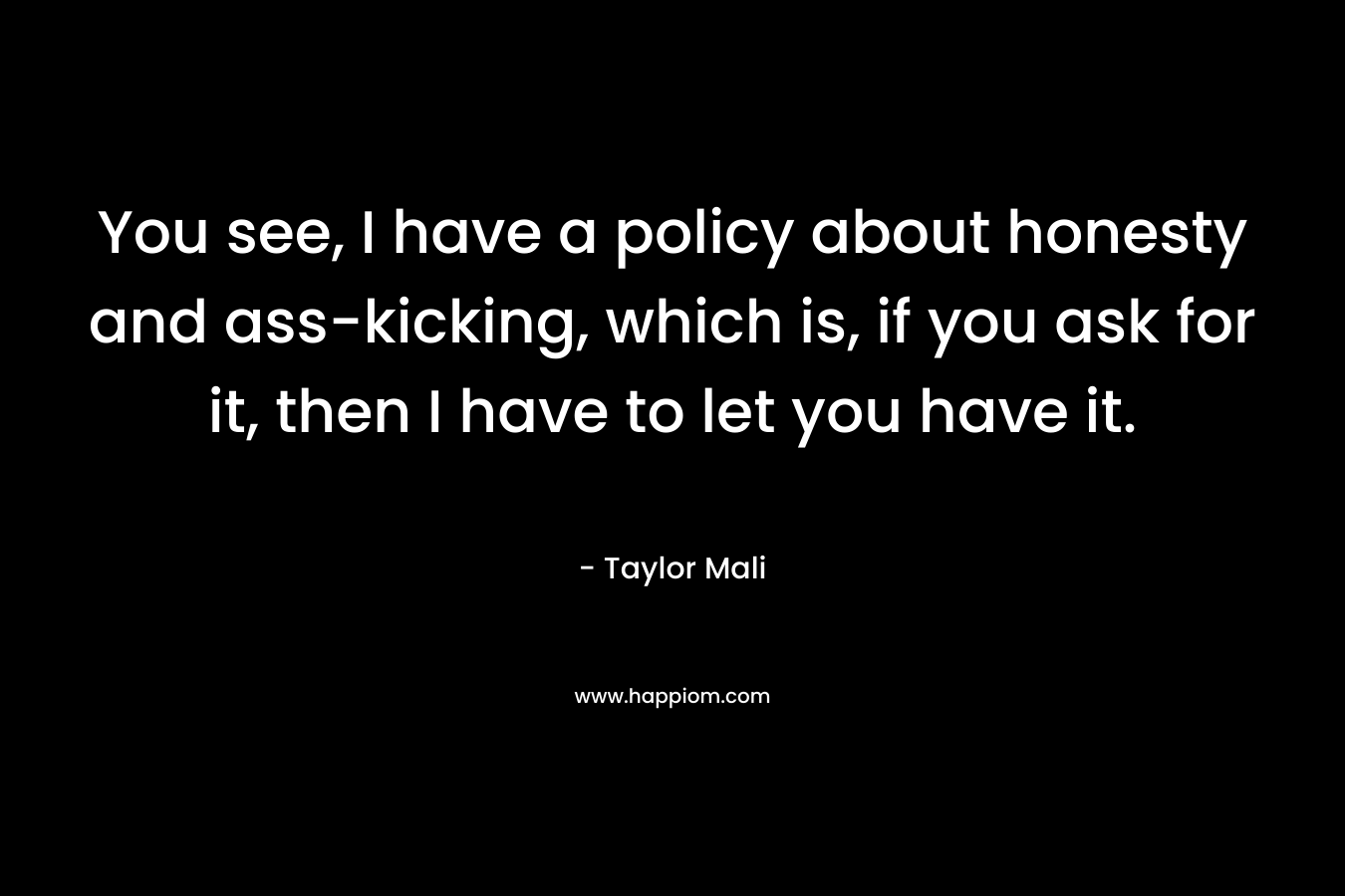 You see, I have a policy about honesty and ass-kicking, which is, if you ask for it, then I have to let you have it. – Taylor Mali