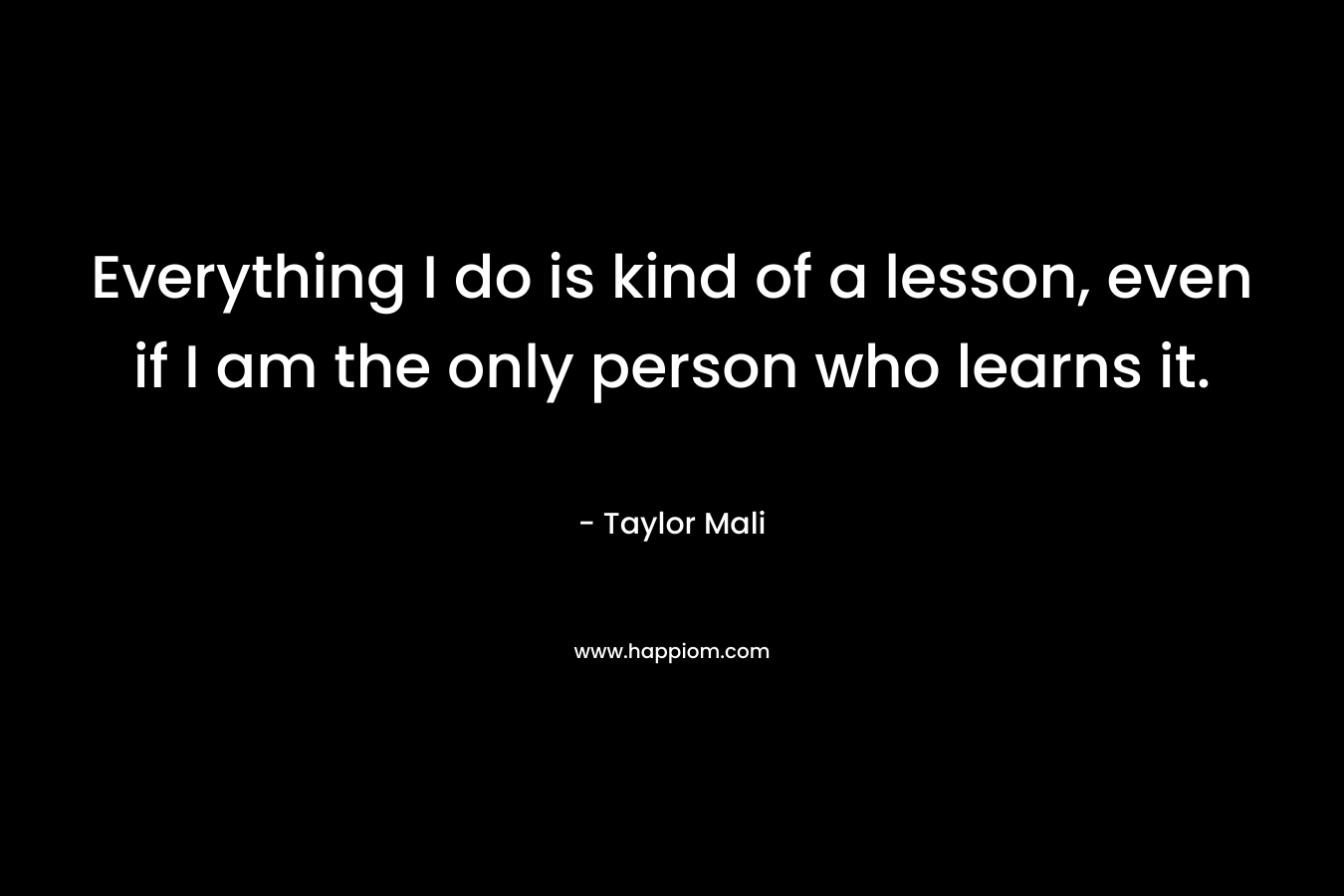 Everything I do is kind of a lesson, even if I am the only person who learns it. – Taylor Mali