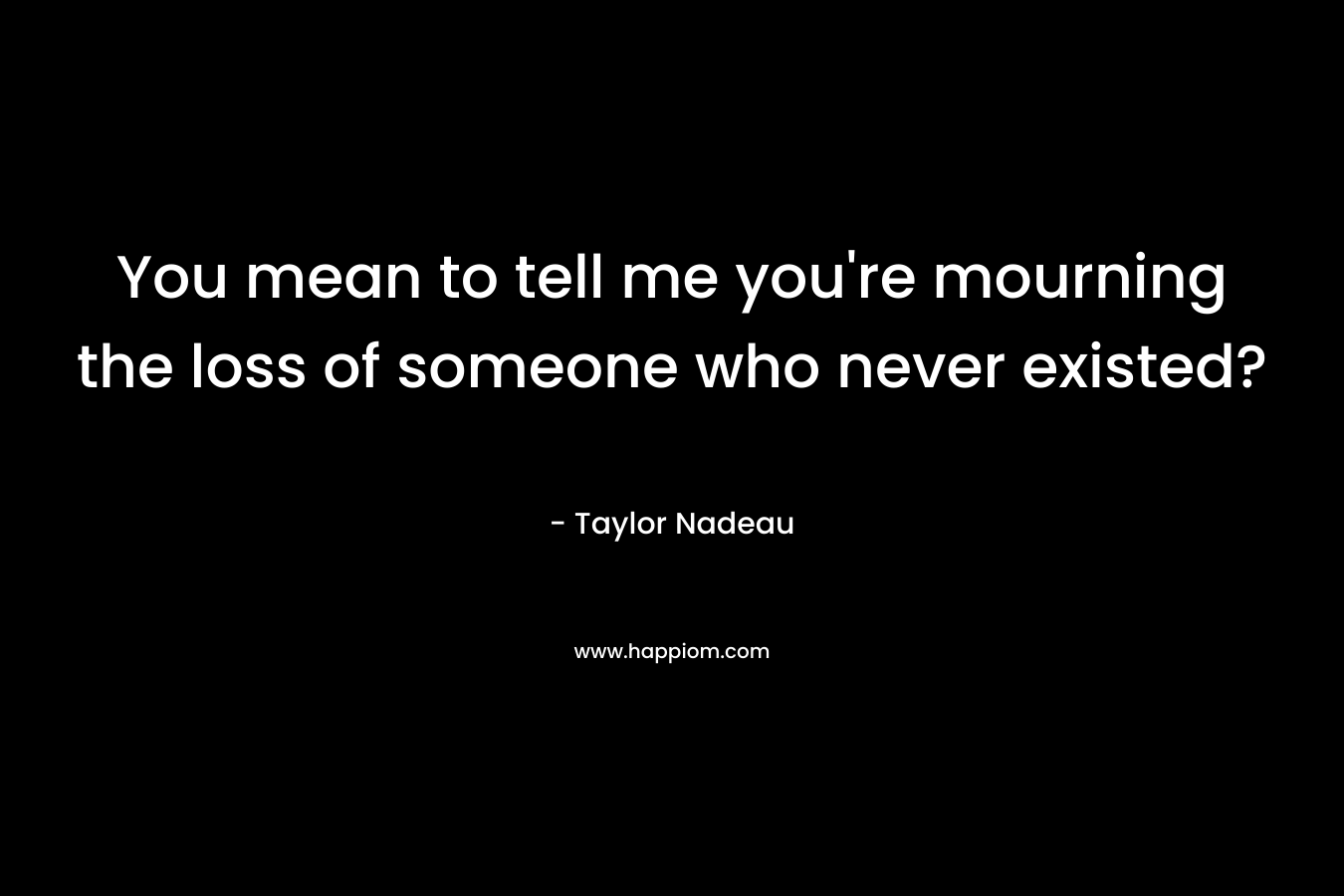 You mean to tell me you’re mourning the loss of someone who never existed? – Taylor Nadeau