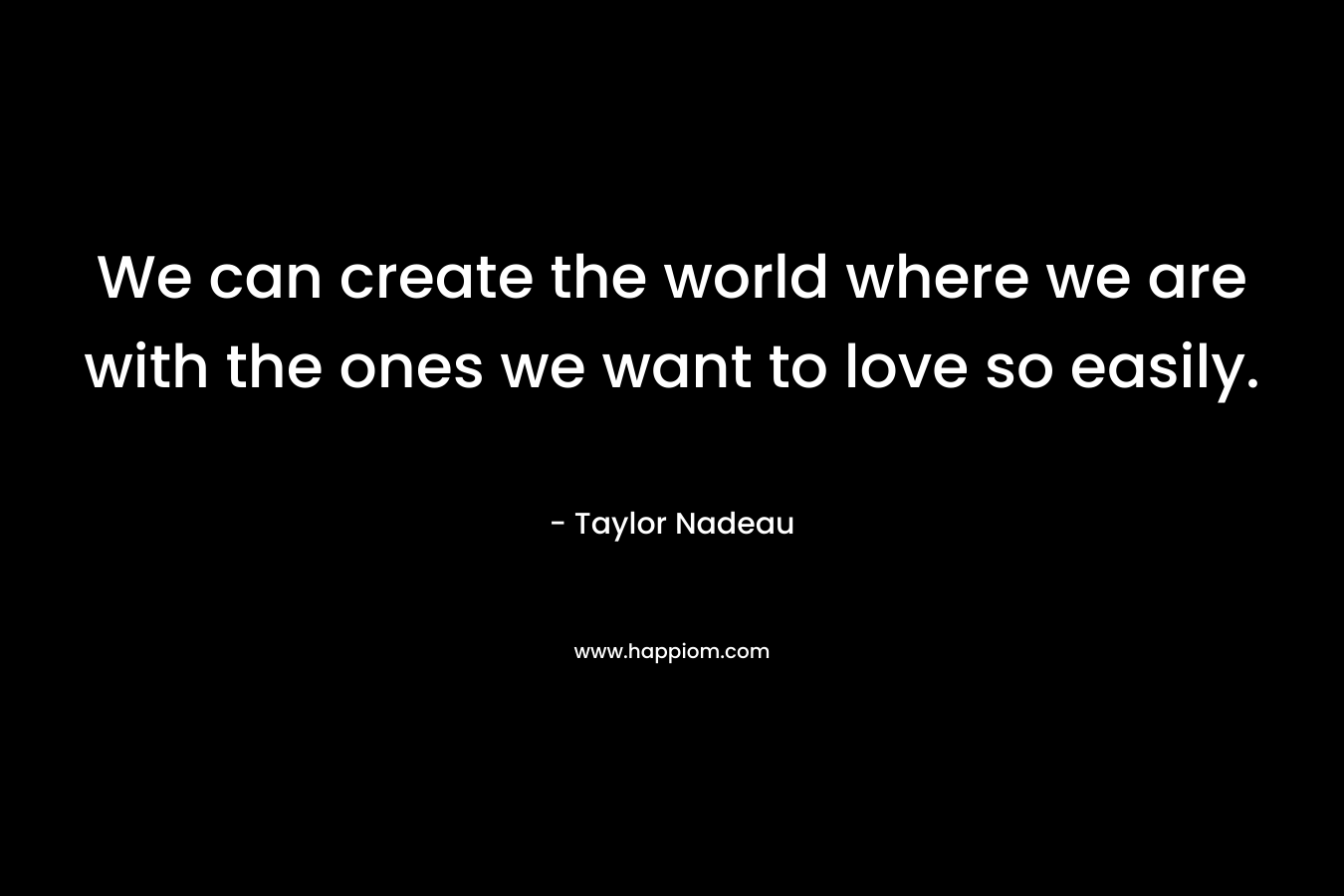 We can create the world where we are with the ones we want to love so easily. – Taylor Nadeau