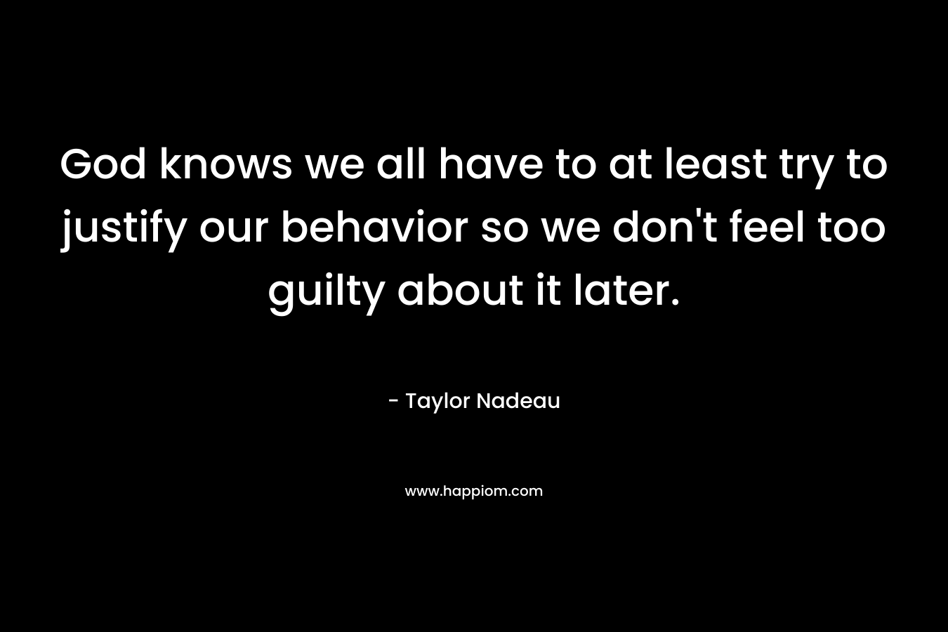 God knows we all have to at least try to justify our behavior so we don’t feel too guilty about it later. – Taylor Nadeau