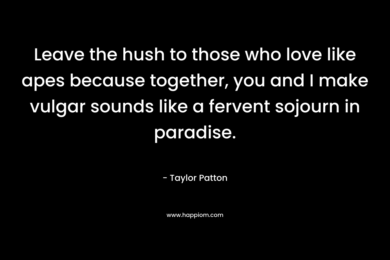 Leave the hush to those who love like apes because together, you and I make vulgar sounds like a fervent sojourn in paradise.