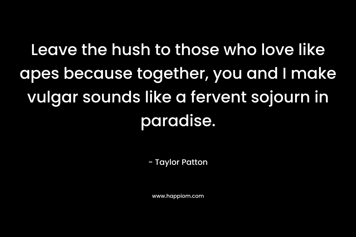 Leave the hush to those who love like apes because together, you and I make vulgar sounds like a fervent sojourn in paradise. – Taylor Patton