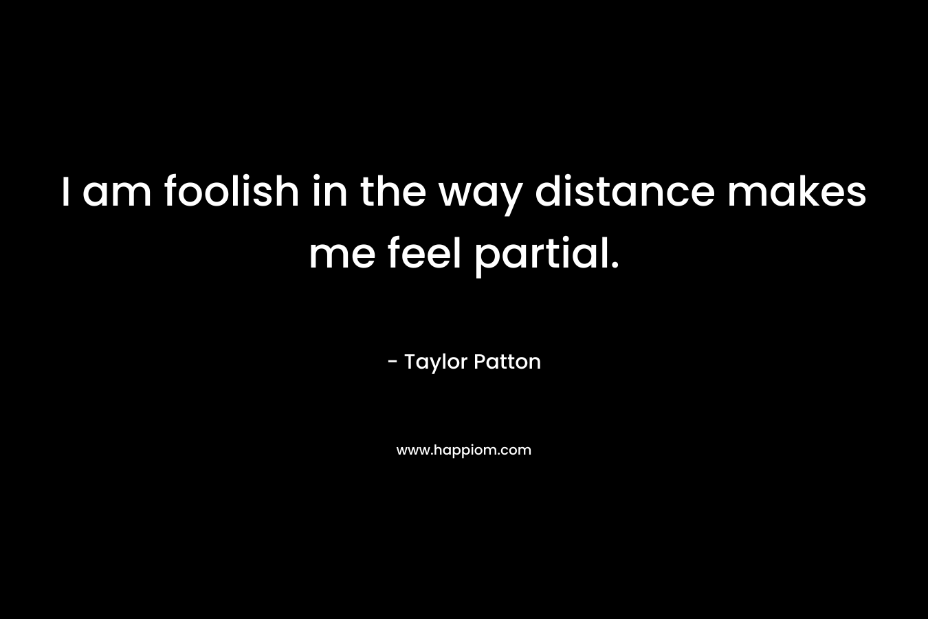 I am foolish in the way distance makes me feel partial. – Taylor Patton