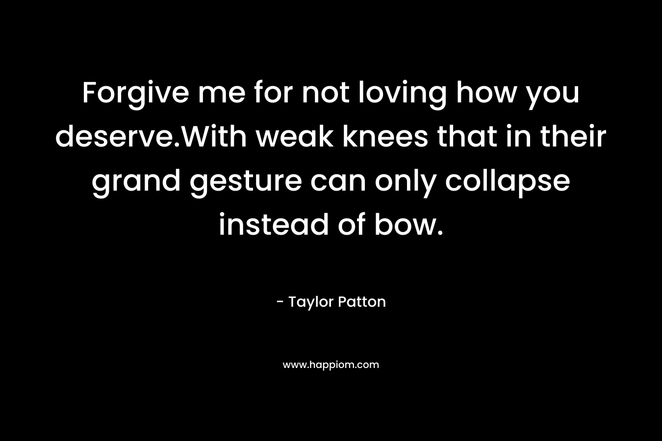 Forgive me for not loving how you deserve.With weak knees that in their grand gesture can only collapse instead of bow.