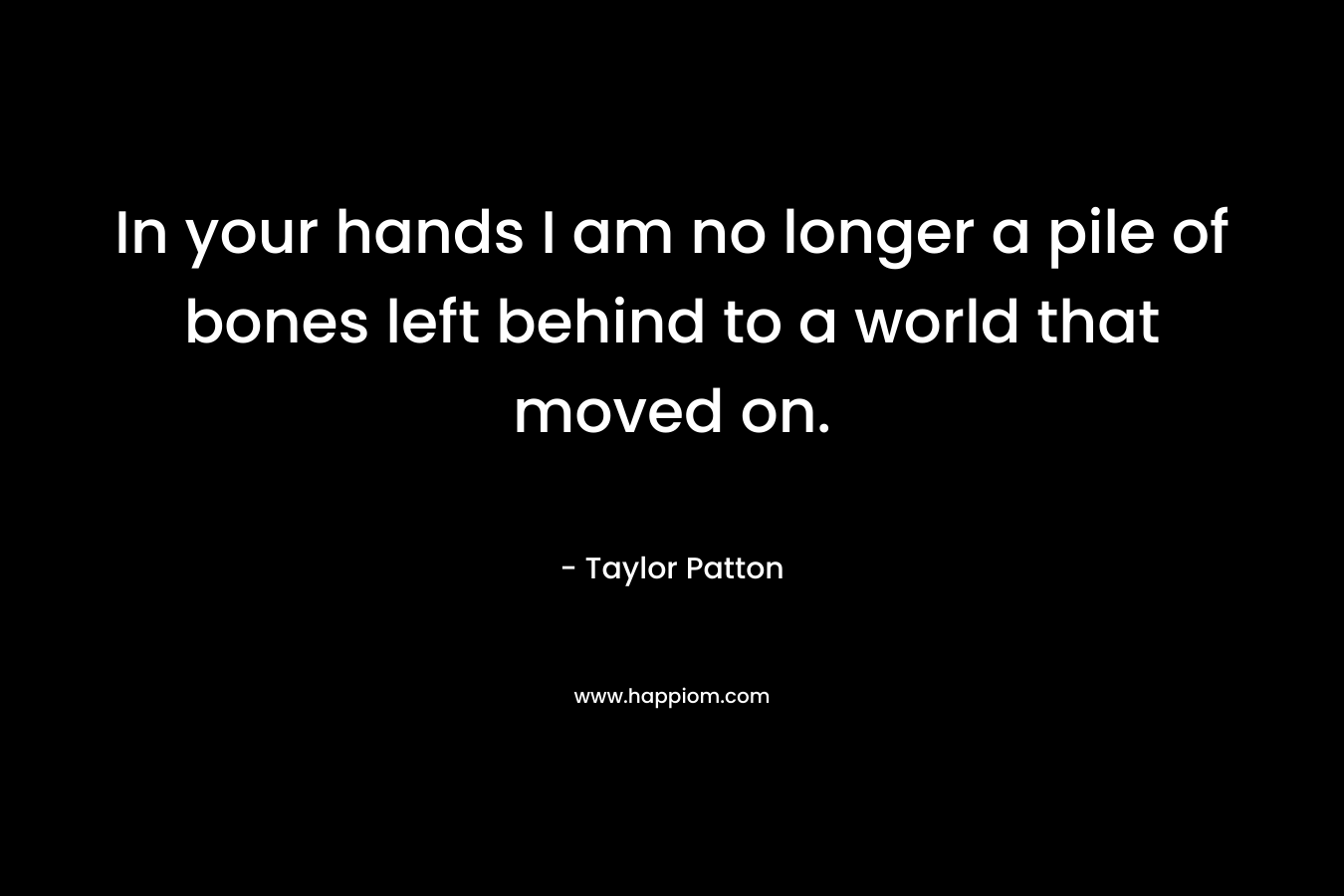 In your hands I am no longer a pile of bones left behind to a world that moved on. – Taylor Patton