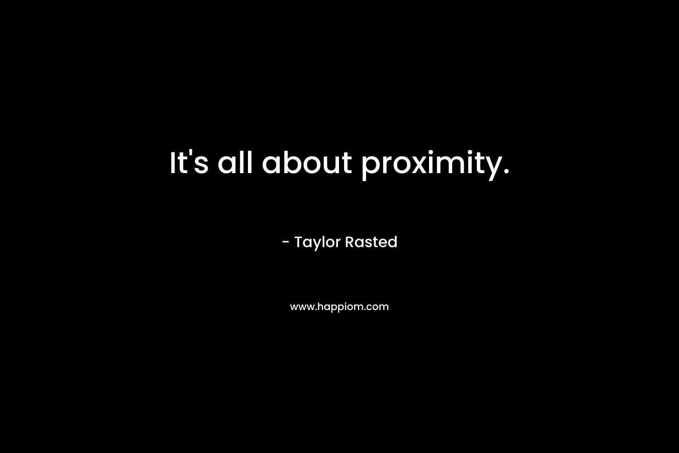 It’s all about proximity. – Taylor Rasted