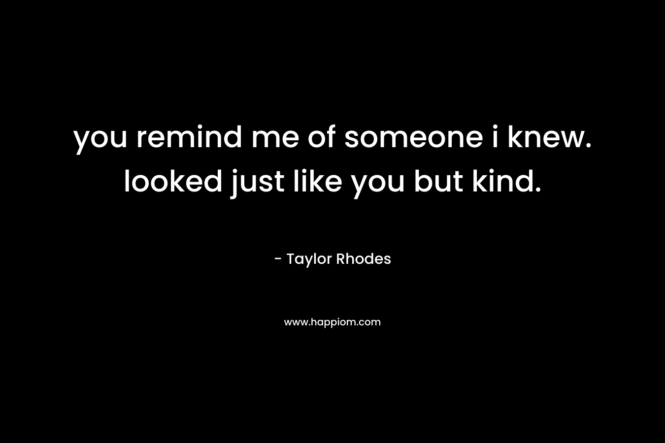 you remind me of someone i knew. looked just like you but kind.
