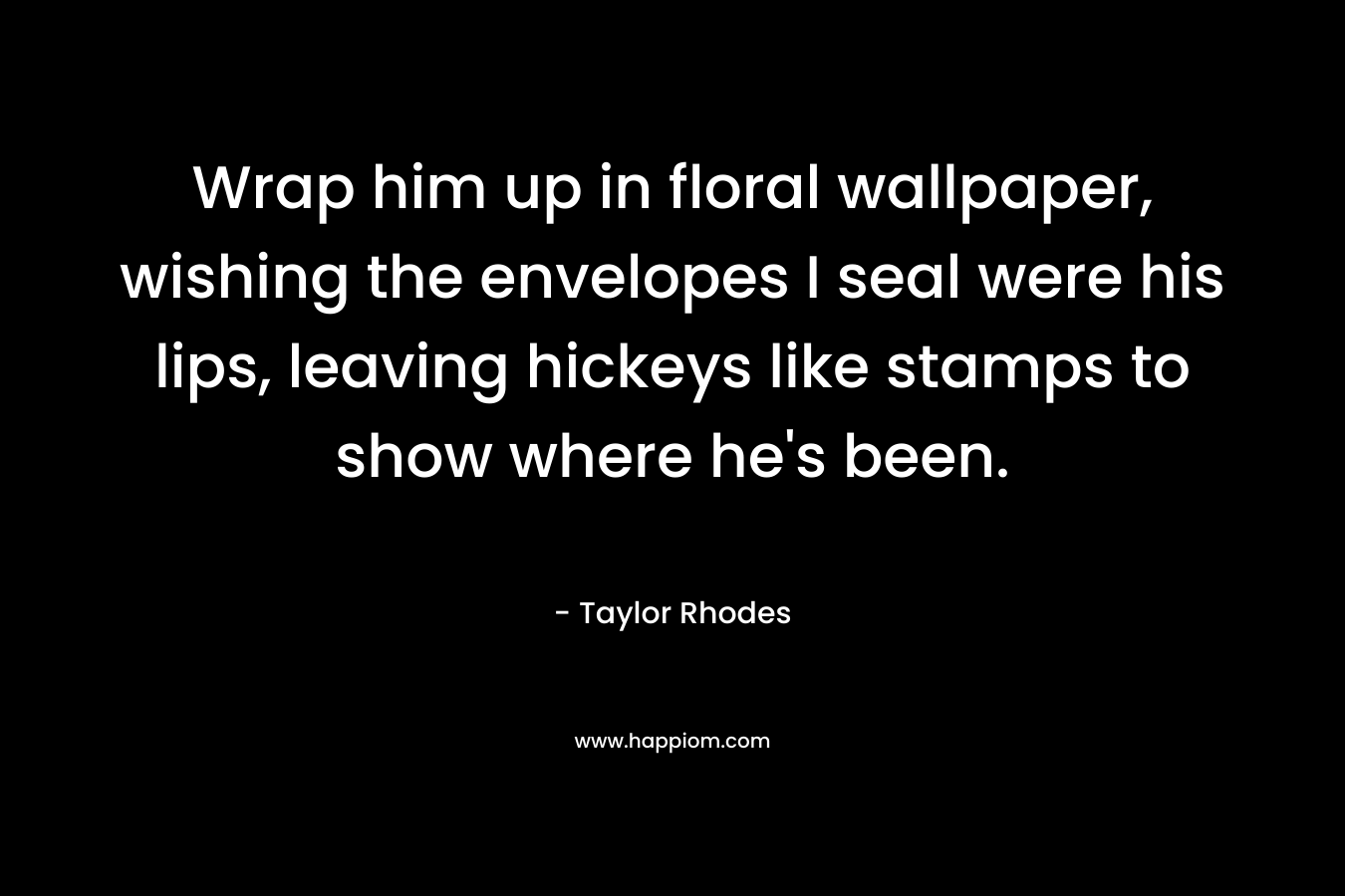 Wrap him up in floral wallpaper, wishing the envelopes I seal were his lips, leaving hickeys like stamps to show where he’s been. – Taylor Rhodes